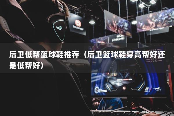 后卫低帮篮球鞋推荐（后卫篮球鞋穿高帮好还是低帮好）