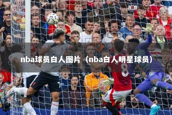 nba球员白人图片（nba白人明星球员）