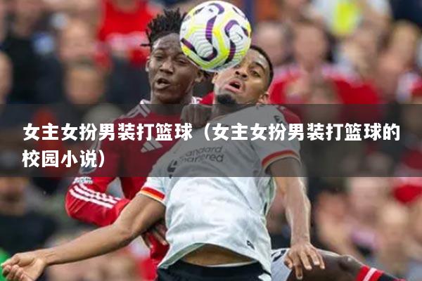 女主女扮男装打篮球（女主女扮男装打篮球的校园小说）