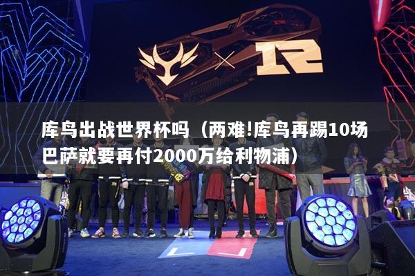 库鸟出战世界杯吗（两难!库鸟再踢10场 巴萨就要再付2000万给利物浦）