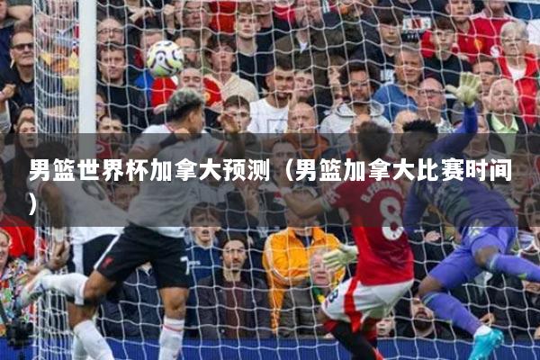 男篮世界杯加拿大预测(男篮加拿大比赛时间)