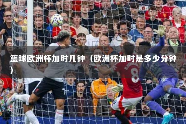 篮球欧洲杯加时几钟(欧洲杯加时是多少分钟)