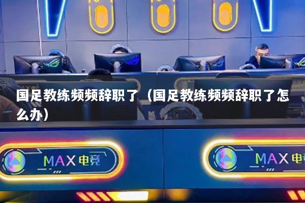 国足教练频频辞职了(国足教练频频辞职了怎么办)