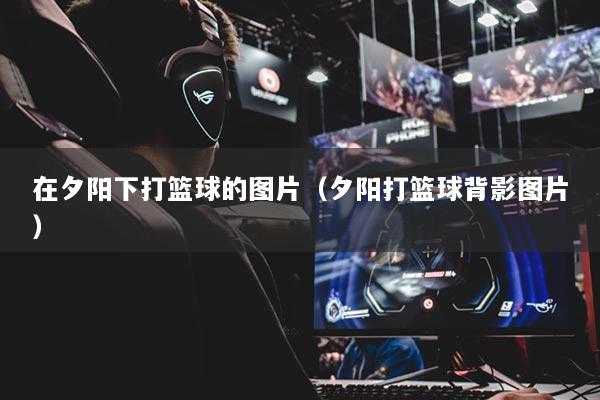 在夕阳下打篮球的图片（夕阳打篮球背影图片）